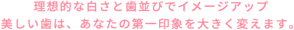 理想的な白さと歯並びでイメージアップ美しい歯は、あなたの第一印象を大きく変えます。