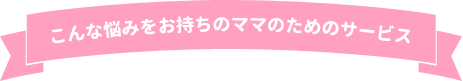 こんな悩みをお持ちのママのためのサービス